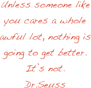 Unless someone like you cares a whole awful lot, nothing is going to get better.  It’s not.
Dr.Seuss